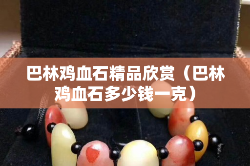 巴林雞血石精品欣賞（巴林雞血石多少錢一克）