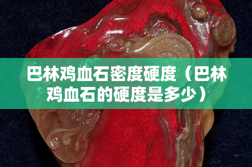 巴林雞血石密度硬度（巴林雞血石的硬度是多少）