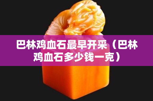 巴林雞血石最早開采（巴林雞血石多少錢一克）