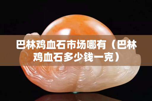 巴林雞血石市場哪有（巴林雞血石多少錢一克）