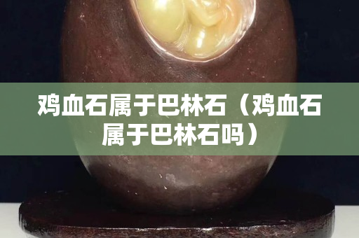 雞血石屬于巴林石（雞血石屬于巴林石嗎）