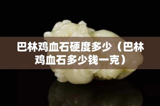 巴林雞血石硬度多少（巴林雞血石多少錢一克）