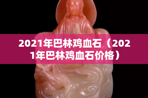 2021年巴林雞血石（2021年巴林雞血石價格）