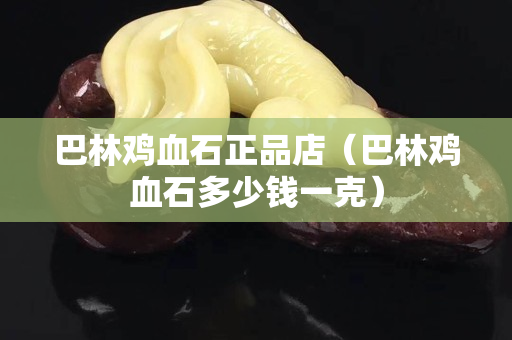 巴林雞血石正品店（巴林雞血石多少錢一克）