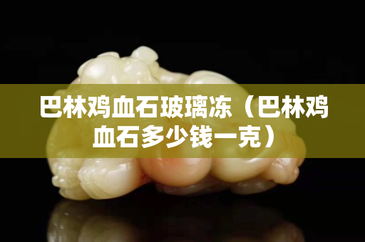 巴林雞血石玻璃凍（巴林雞血石多少錢一克）