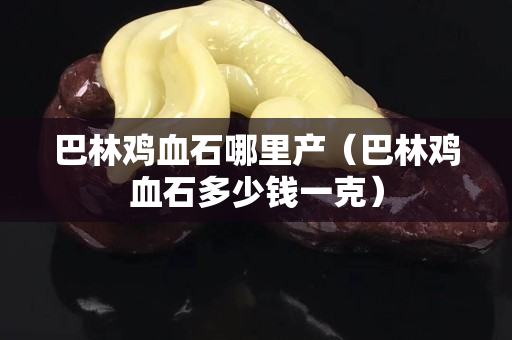 巴林雞血石哪里產(chǎn)（巴林雞血石多少錢(qián)一克）
