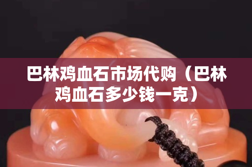 巴林雞血石市場代購（巴林雞血石多少錢一克）