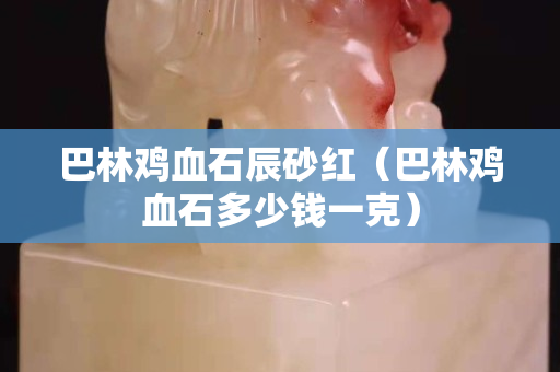 巴林雞血石辰砂紅（巴林雞血石多少錢一克）