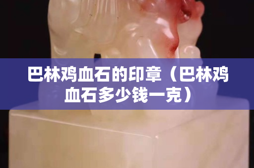 巴林雞血石的印章（巴林雞血石多少錢一克）