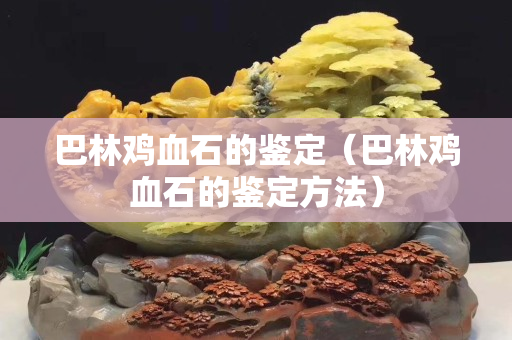 巴林雞血石的鑒定（巴林雞血石的鑒定方法）