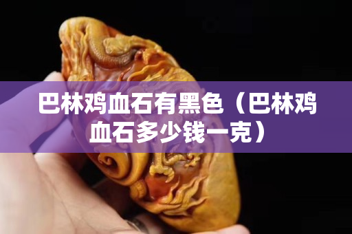 巴林雞血石有黑色（巴林雞血石多少錢一克）