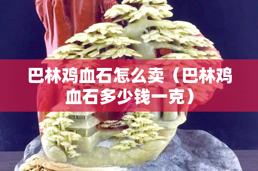巴林雞血石怎么賣（巴林雞血石多少錢一克）