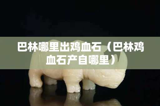 巴林哪里出雞血石（巴林雞血石產(chǎn)自哪里）
