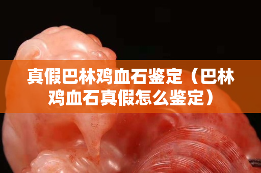 真假巴林雞血石鑒定（巴林雞血石真假怎么鑒定）