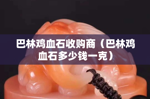 巴林雞血石收購商（巴林雞血石多少錢一克）