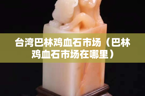 臺(tái)灣巴林雞血石市場(chǎng)（巴林雞血石市場(chǎng)在哪里）