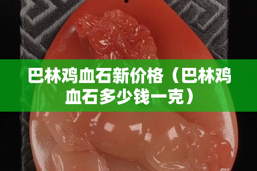 巴林雞血石新價格（巴林雞血石多少錢一克）