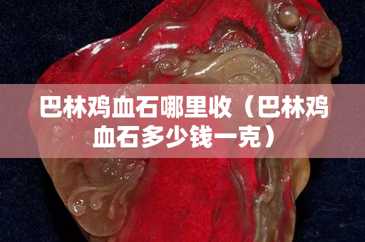巴林雞血石哪里收（巴林雞血石多少錢一克）