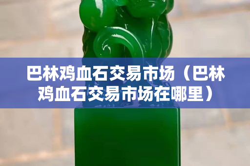 巴林雞血石交易市場（巴林雞血石交易市場在哪里）
