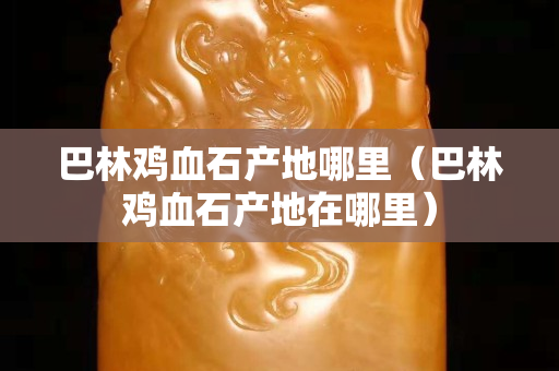 巴林雞血石產(chǎn)地哪里（巴林雞血石產(chǎn)地在哪里）