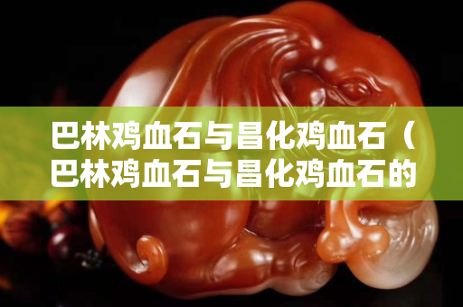 巴林雞血石與昌化雞血石（巴林雞血石與昌化雞血石的區別）