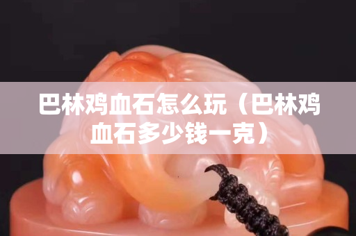 巴林雞血石怎么玩（巴林雞血石多少錢一克）