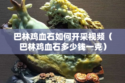 巴林雞血石如何開采視頻（巴林雞血石多少錢一克）