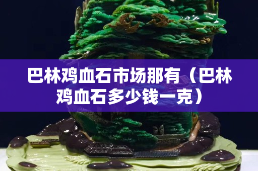 巴林雞血石市場那有（巴林雞血石多少錢一克）