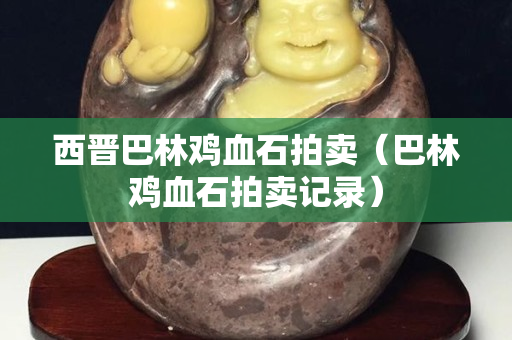 西晉巴林雞血石拍賣（巴林雞血石拍賣記錄）
