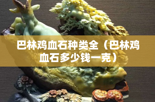 巴林雞血石種類全（巴林雞血石多少錢一克）