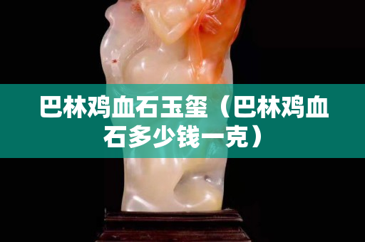 巴林雞血石玉璽（巴林雞血石多少錢一克）