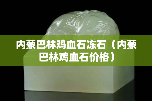 內蒙巴林雞血石凍石（內蒙巴林雞血石價格）