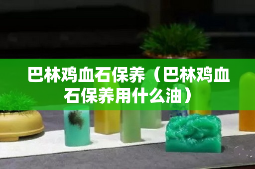 巴林雞血石保養(yǎng)（巴林雞血石保養(yǎng)用什么油）