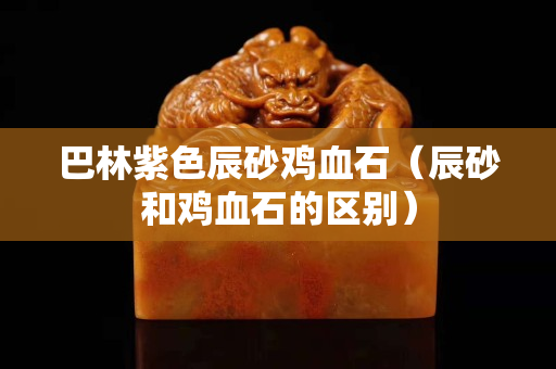 巴林紫色辰砂雞血石（辰砂和雞血石的區(qū)別）