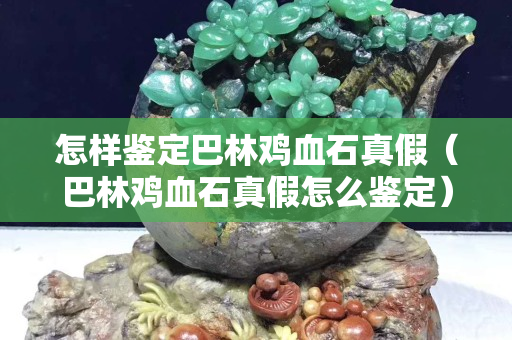 怎樣鑒定巴林雞血石真假（巴林雞血石真假怎么鑒定）