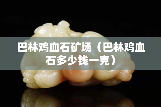 巴林雞血石礦場（巴林雞血石多少錢一克）