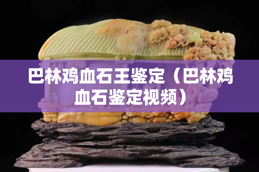 巴林雞血石王鑒定（巴林雞血石鑒定視頻）