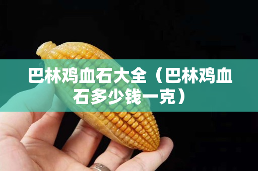 巴林雞血石大全（巴林雞血石多少錢一克）