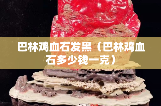 巴林雞血石發(fā)黑（巴林雞血石多少錢一克）