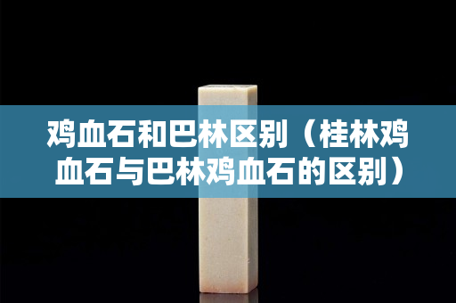 雞血石和巴林區別（桂林雞血石與巴林雞血石的區別）