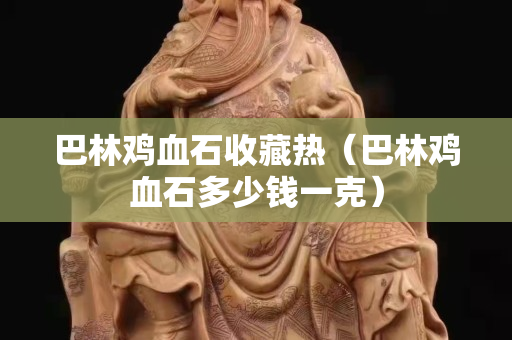 巴林雞血石收藏熱（巴林雞血石多少錢一克）