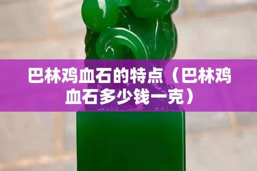 巴林雞血石的特點(diǎn)（巴林雞血石多少錢(qián)一克）