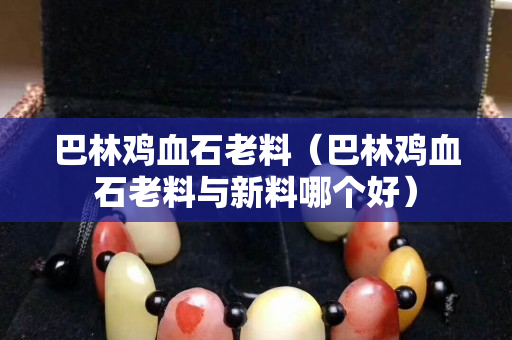 巴林雞血石老料（巴林雞血石老料與新料哪個好）