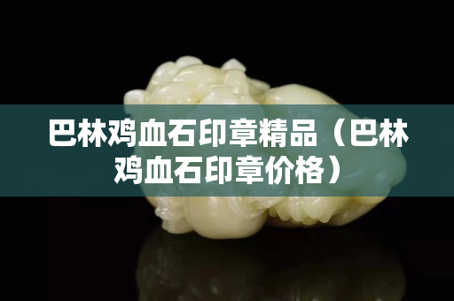 巴林雞血石印章精品（巴林雞血石印章價格）