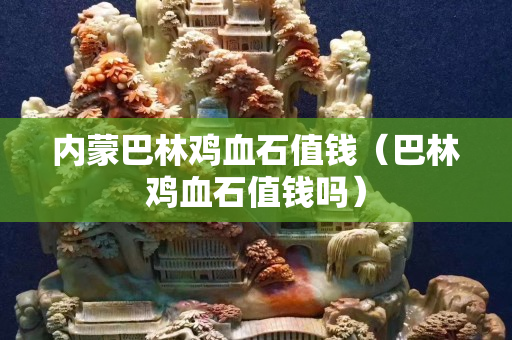 內蒙巴林雞血石值錢（巴林雞血石值錢嗎）