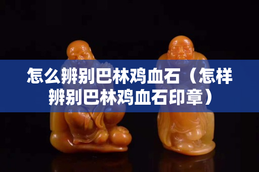 怎么辨別巴林雞血石（怎樣辨別巴林雞血石印章）