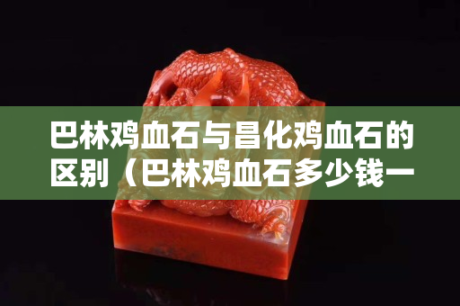 巴林雞血石與昌化雞血石的區別（巴林雞血石多少錢一克）