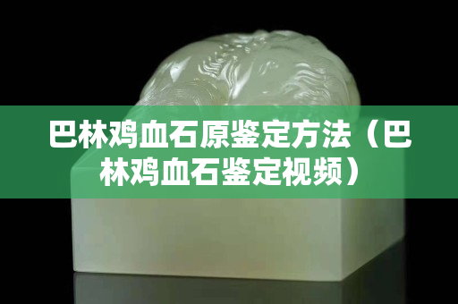 巴林雞血石原鑒定方法（巴林雞血石鑒定視頻）