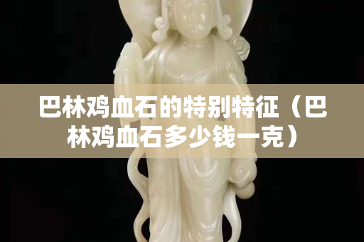 巴林雞血石的特別特征（巴林雞血石多少錢一克）