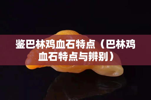 鑒巴林雞血石特點（巴林雞血石特點與辨別）